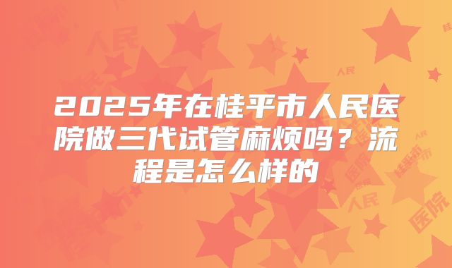 2025年在桂平市人民医院做三代试管麻烦吗？流程是怎么样的