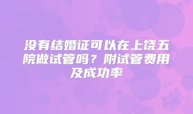 没有结婚证可以在上饶五院做试管吗？附试管费用及成功率