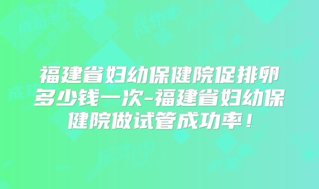 福建省妇幼保健院促排卵多少钱一次-福建省妇幼保健院做试管成功率！