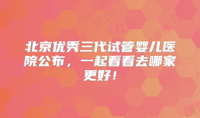 北京优秀三代试管婴儿医院公布,一起看看去哪家更好!