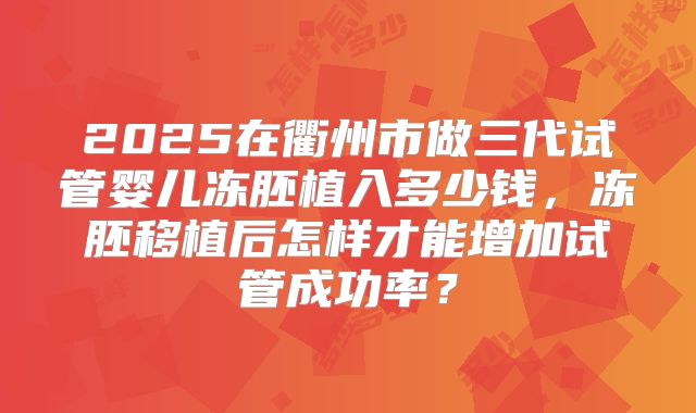 2025在衢州市做三代试管婴儿冻胚植入多少钱，冻胚移植后怎样才能增加试管成功率？