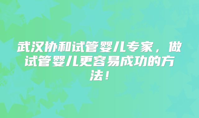 武汉协和试管婴儿专家，做试管婴儿更容易成功的方法！