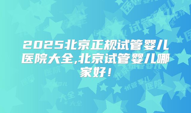 2025北京正规试管婴儿医院大全,北京试管婴儿哪家好！