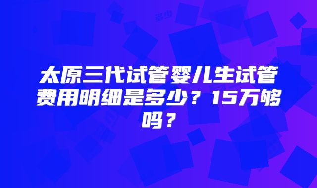 太原三代试管婴儿生试管费用明细是多少？15万够吗？