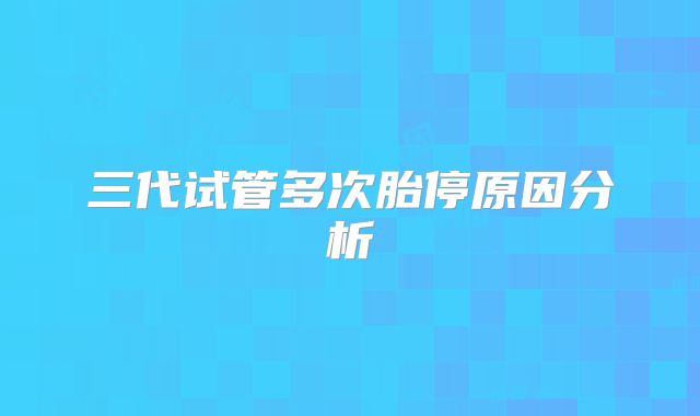 三代试管多次胎停原因分析