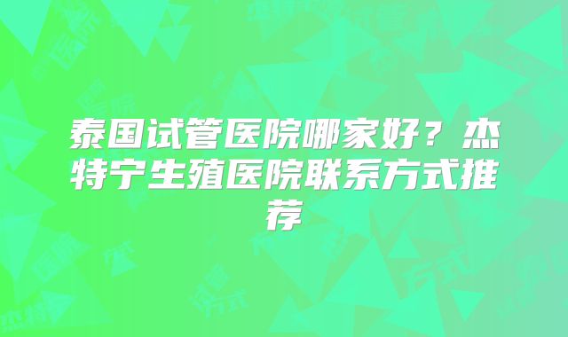 泰国试管医院哪家好？杰特宁生殖医院联系方式推荐