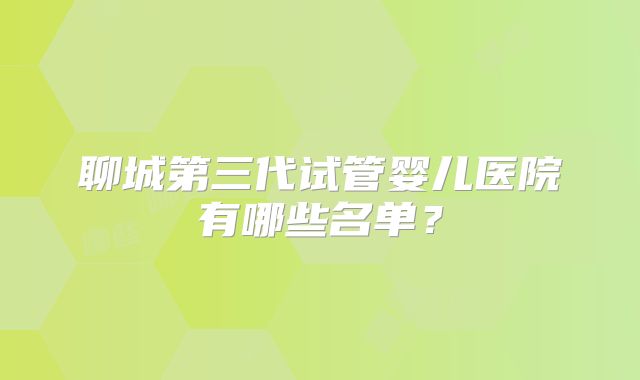 聊城第三代试管婴儿医院有哪些名单？