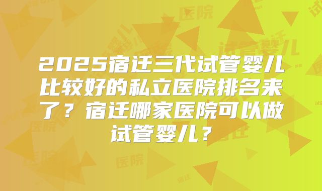 2025宿迁三代试管婴儿比较好的私立医院排名来了？宿迁哪家医院可以做试管婴儿？