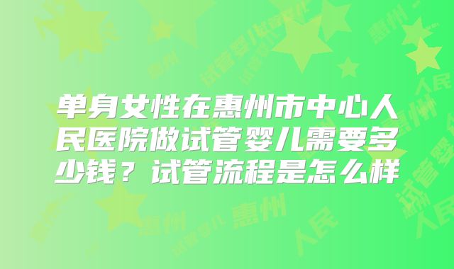 单身女性在惠州市中心人民医院做试管婴儿需要多少钱？试管流程是怎么样