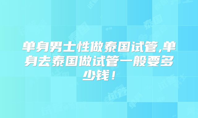 单身男士性做泰国试管,单身去泰国做试管一般要多少钱！