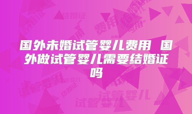 国外未婚试管婴儿费用 国外做试管婴儿需要结婚证吗
