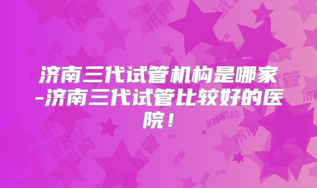 济南三代试管机构是哪家-济南三代试管比较好的医院!