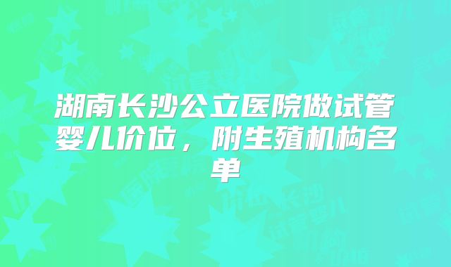 湖南长沙公立医院做试管婴儿价位，附生殖机构名单