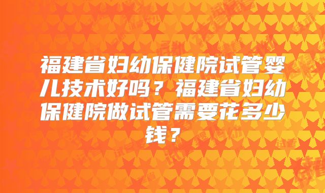 福建省妇幼保健院试管婴儿技术好吗？福建省妇幼保健院做试管需要花多少钱？