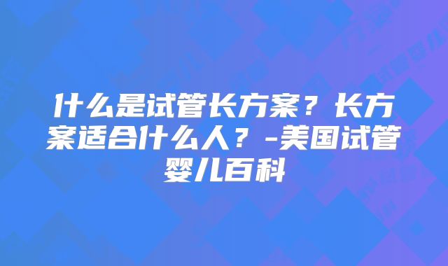 什么是试管长方案?长方案适合什么人?-美国试管婴儿百科