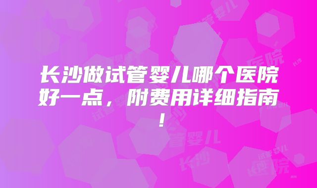 长沙做试管婴儿哪个医院好一点，附费用详细指南！