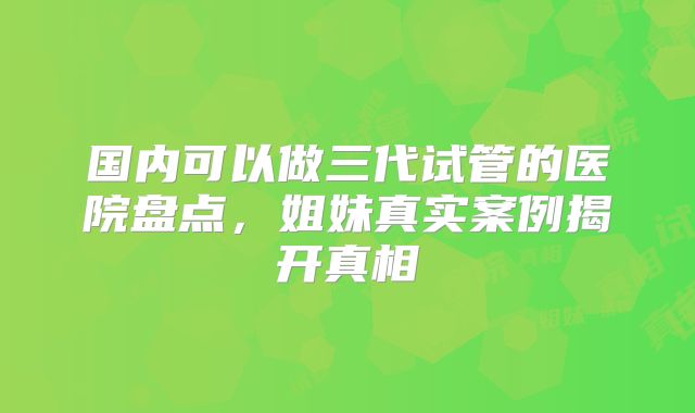 国内可以做三代试管的医院盘点,姐妹真实案例揭开真相