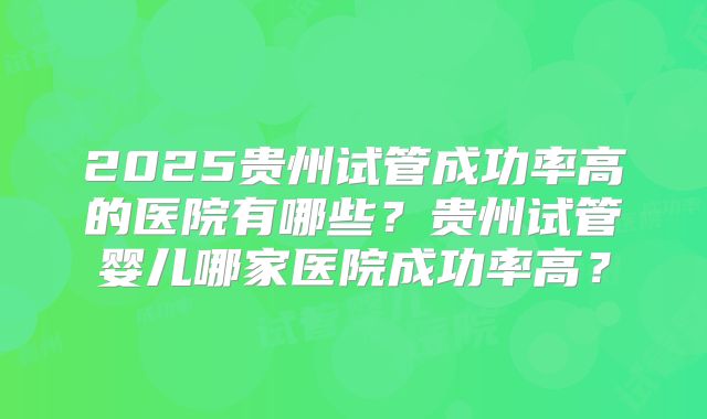 2025贵州试管成功率高的医院有哪些?贵州试管婴儿哪家医院成功率高?