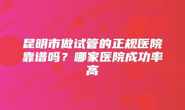 昆明市做试管的正规医院靠谱吗？哪家医院成功率高
