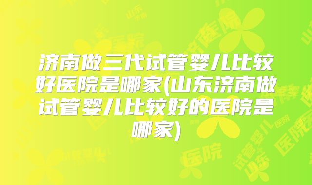 济南做三代试管婴儿比较好医院是哪家(山东济南做试管婴儿比较好的医院是哪家)