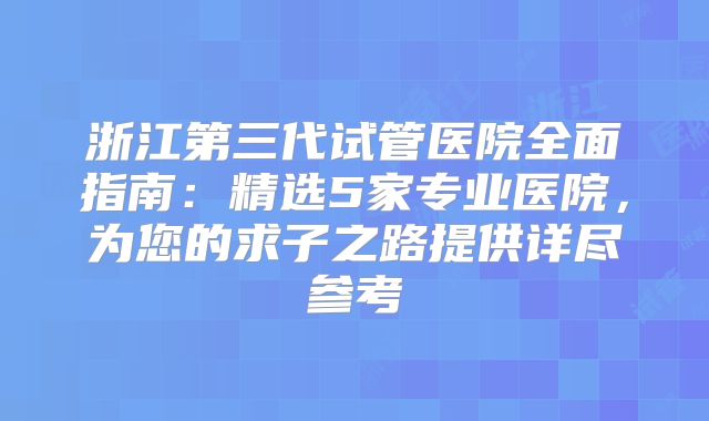 浙江第三代试管医院全面指南：精选5家专业医院，为您的求子之路提供详尽参考