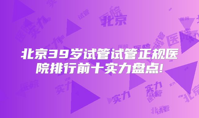北京39岁试管试管正规医院排行前十实力盘点!