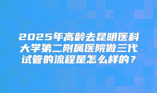 2025年高龄去昆明医科大学第二附属医院做三代试管的流程是怎么样的？