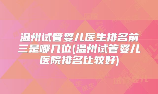 温州试管婴儿医生排名前三是哪几位(温州试管婴儿医院排名比较好)