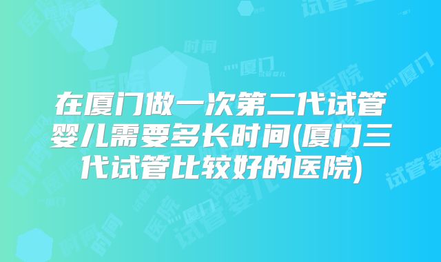 在厦门做一次第二代试管婴儿需要多长时间(厦门三代试管比较好的医院)