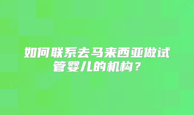 如何联系去马来西亚做试管婴儿的机构?
