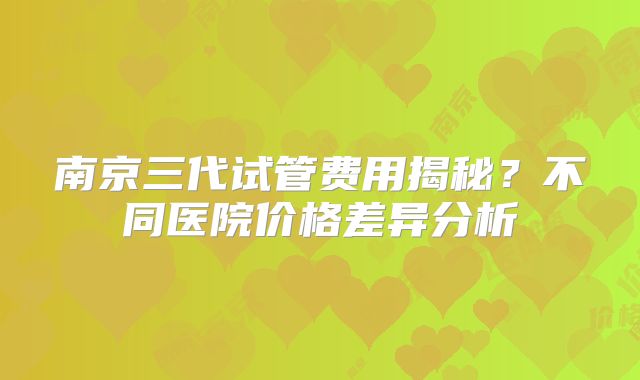 南京三代试管费用揭秘？不同医院价格差异分析