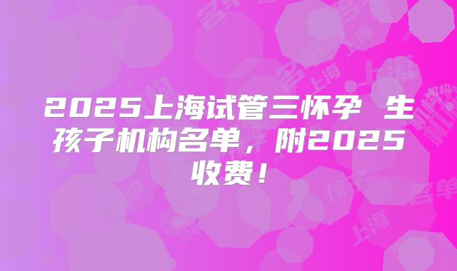 2025上海试管三怀孕 生孩子机构名单，附2025收费！