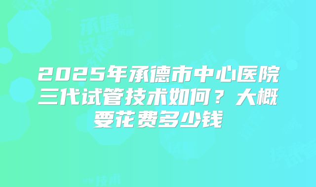 2025年承德市中心医院三代试管技术如何？大概要花费多少钱