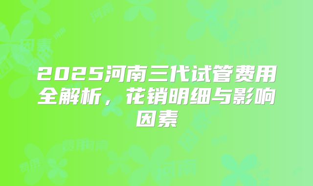 2025河南三代试管费用全解析，花销明细与影响因素
