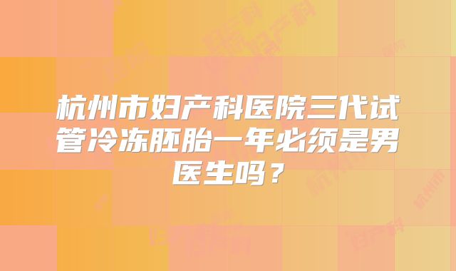 杭州市妇产科医院三代试管冷冻胚胎一年必须是男医生吗?