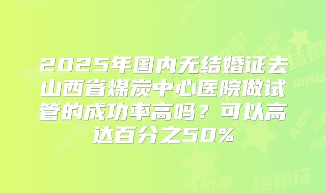 2025年国内无结婚证去山西省煤炭中心医院做试管的成功率高吗?可以高达百分之50%