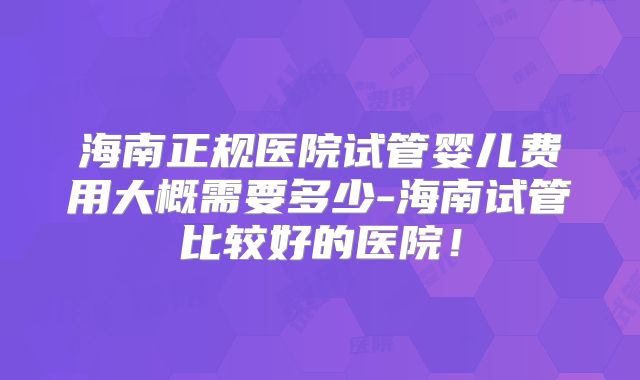 海南正规医院试管婴儿费用大概需要多少-海南试管比较好的医院！