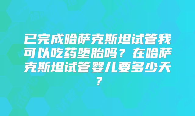 已完成哈萨克斯坦试管我可以吃药堕胎吗？在哈萨克斯坦试管婴儿要多少天？