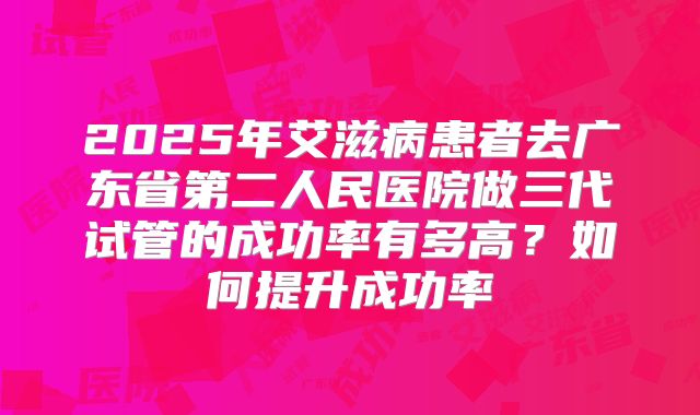 2025年艾滋病患者去广东省第二人民医院做三代试管的成功率有多高?如何提升成功率