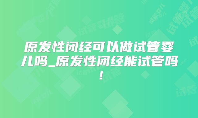 原发性闭经可以做试管婴儿吗_原发性闭经能试管吗!