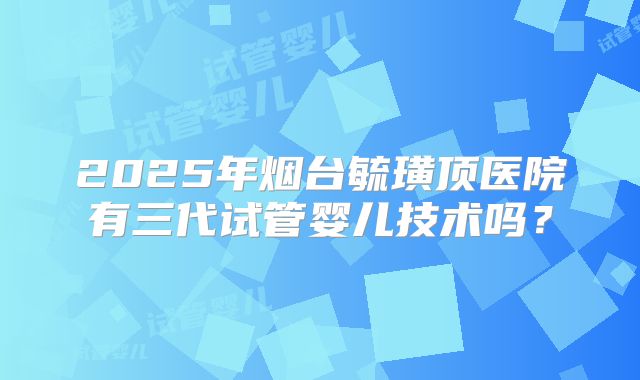 2025年烟台毓璜顶医院有三代试管婴儿技术吗？