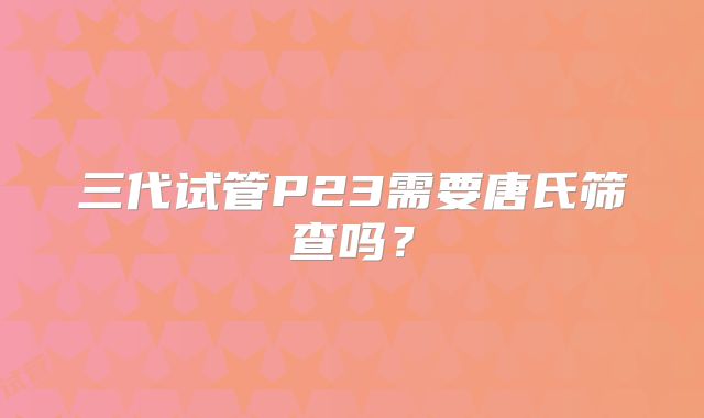 三代试管P23需要唐氏筛查吗？