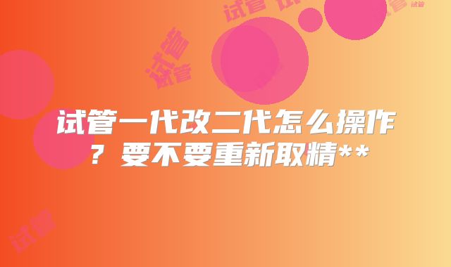 试管一代改二代怎么操作？要不要重新取精**