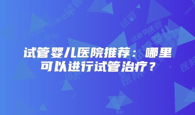 试管婴儿医院推荐:哪里可以进行试管治疗?