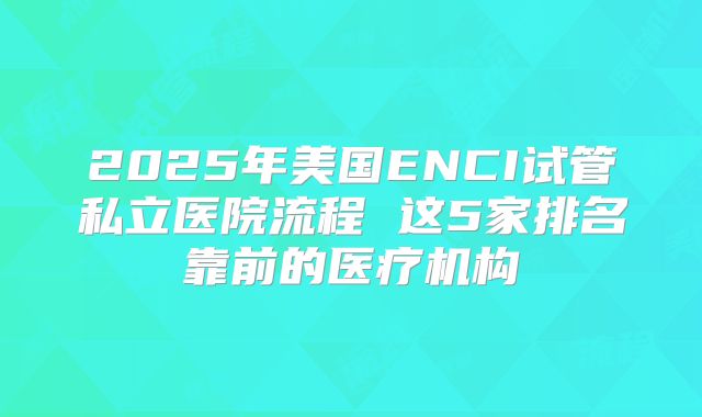 2025年美国ENCI试管私立医院流程 这5家排名靠前的医疗机构
