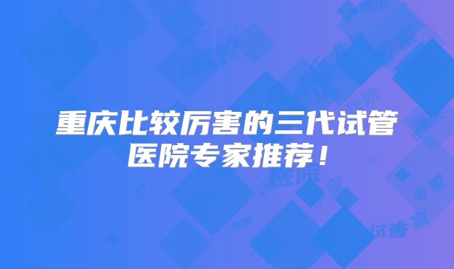 重庆比较厉害的三代试管医院专家推荐!