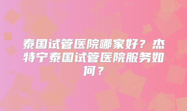 泰国试管医院哪家好？杰特宁泰国试管医院服务如何？