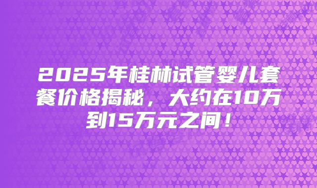 2025年桂林试管婴儿套餐价格揭秘，大约在10万到15万元之间！