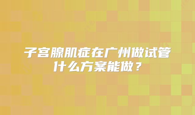 子宫腺肌症在广州做试管什么方案能做?