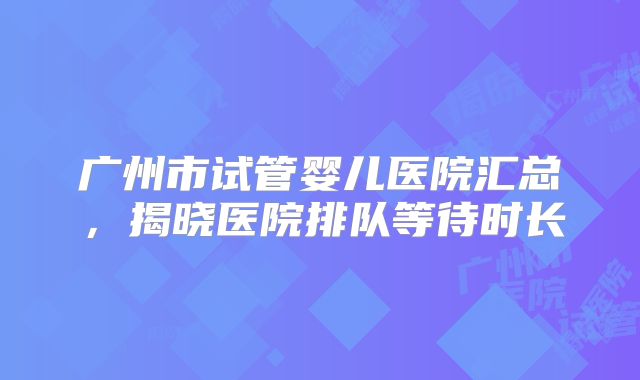 广州市试管婴儿医院汇总,揭晓医院排队等待时长